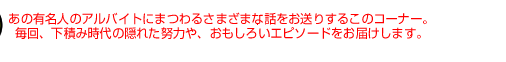 あの有名人のアルバイトにまつわるさまざまな話をお送りするこのコーナー。 毎回、下積み時代の隠れた努力や、おもしろいエピソードをお届けします。 