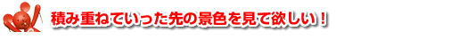 ●積み重ねていった先の景色を見て欲しい！