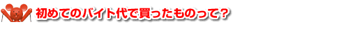初めてのバイト代で買ったものって？