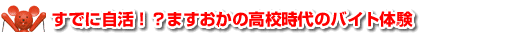 すでに自活！？ますおかの高校時代のバイト体験