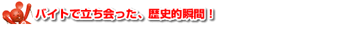 バイトで立ち会った、歴史的瞬間！