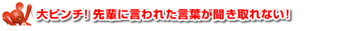 大ピンチ！先輩に言われた言葉が聞き取れない！