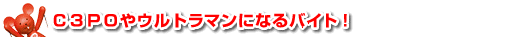 Ｃ３ＰＯやウルトラマンになるバイト！