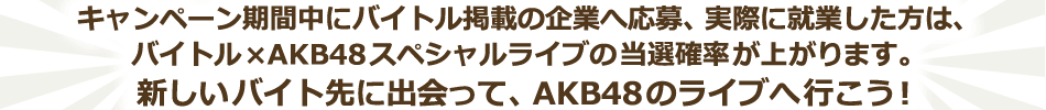 キャンペーン期間中にバイトル掲載の仕事へ応募、実際に就業した方は、バイトル×AKB48スペシャルライブの当選確率が上がります。新しいバイト先に出会って、スペシャルライブへ行こう!
