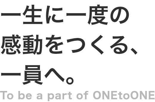 一生に一度の感動をつくる、一員へ。 To be a part of ONEtoONE