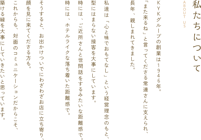 私たちについて ABOUT US KYKグループの創業は1946年。「また来るね」と言ってくださる常連さんに支えられ、長年、親しまれてきました。私達は「心と味でおもてなし」という経営理念のもと、型にはまらない接客を大事にしています。時には、ご近所さんと世間話をするみたいな距離感で。時には、ホテルライクな落ち着いた距離感で。そうすると、お出かけついでにわざわざお店に立ち寄り、顔を見に来てくださる方も。これからも、対面のコミュニケーションだからこそ築ける縁を大事にしていきたいと思っています。