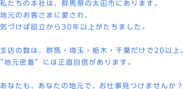 私たちの本社は、群馬県の太田市にあります。地元のお客さまに愛され、気づけば設立から30年以上がたちました。支店の数は、群馬・埼玉・栃木・千葉だけで20以上。“地元密着”には正直自信があります。あなたも、あなたの地元で、お仕事見つけませんか？
