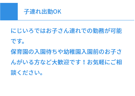 子連れ出勤OK にじいろではお子さん連れでの勤務が可能です。保育園の入園待ちや幼稚園入園前のお子さんがいる方など大歓迎です！お気軽にご相談ください。