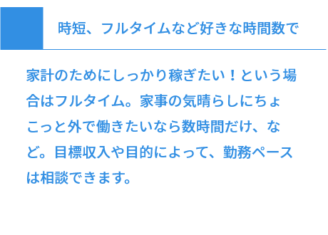 時短、フルタイムなど好きな時間数で 家計のためにしっかり稼ぎたい！という場合はフルタイム。家事の気晴らしにちょこっと外で働きたいなら数時間だけ、など。目標収入や目的によって、勤務ペースは相談できます。
