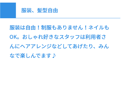 服装、髪型自由 服装は自由！制服もありません！ネイルもOK。おしゃれ好きなスタッフは利用者さんにヘアアレンジなどしてあげたり、みんなで楽しんでます♪