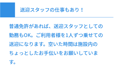 送迎スタッフの仕事もあり！ 普通免許があれば、送迎スタッフとしての勤務もOK。ご利用者様を1人ずつ乗せての送迎になります。空いた時間は施設内のちょっとしたお手伝いをお願いしています。