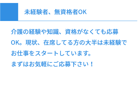 未経験者、無資格者OK 介護の経験や知識、資格がなくても応募OK。現状、在席してる方の大半は未経験でお仕事をスタートしています。まずはお気軽にご応募下さい！