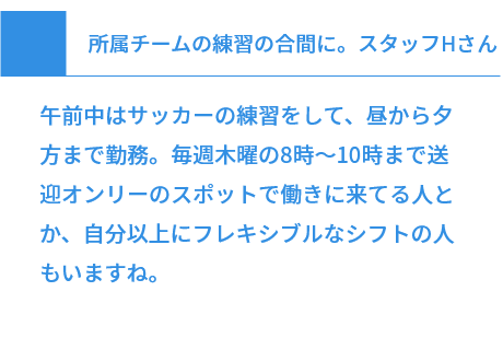 所属チームの練習の合間に。スタッフHさん 午前中はサッカーの練習をして、昼から夕方まで勤務。毎週木曜の8時～10時まで送迎オンリーのスポットで働きに来てる人とか、自分以上にフレキシブルなシフトの人もいますね。