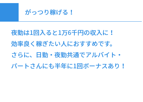 がっつり稼げる！ 夜勤は1回入ると1万6千円の収入に！効率良く稼ぎたい人におすすめです。さらに、日勤・夜勤共通でアルバイト・パートさんにも半年に1回ボーナスあり！