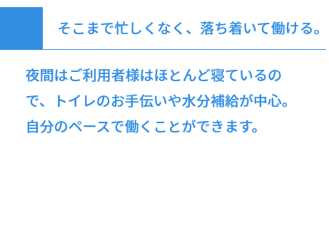 そこまで忙しくなく、落ち着いて働ける。 夜間はご利用者様はほとんど寝ているので、トイレのお手伝いや水分補給が中心。自分のペースで働くことができます。