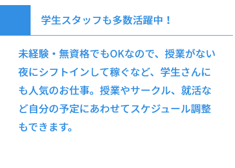 学生スタッフも多数活躍中！ 未経験・無資格でもOKなので、授業がない夜にシフトインして稼ぐなど、学生さんにも人気のお仕事。授業やサークル、就活など自分の予定にあわせてスケジュール調整もできます。