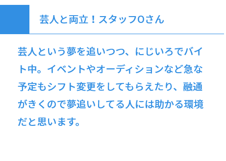 芸人と両立！スタッフOさん 芸人という夢を追いつつ、にじいろでバイト中。イベントやオーディションなど急な予定もシフト変更をしてもらえたり、融通がきくので夢追いしてる人には助かる環境だと思います。