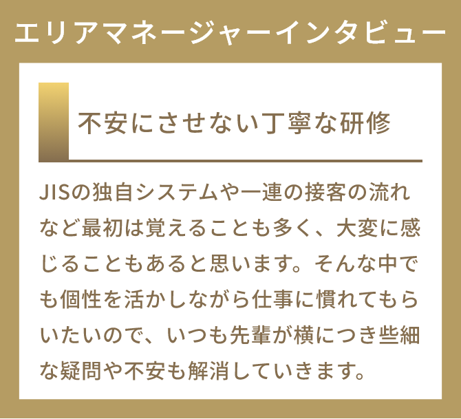 不安にさせない丁寧な研修
          JISの独自システムや一連の接客の流れなど最初は覚えることも多く、大変に感じることもあると思います。そんな中でも個性を活かしながら仕事に慣れてもらいたいので、いつも先輩が横につき些細な疑問や不安も解消していきます。
