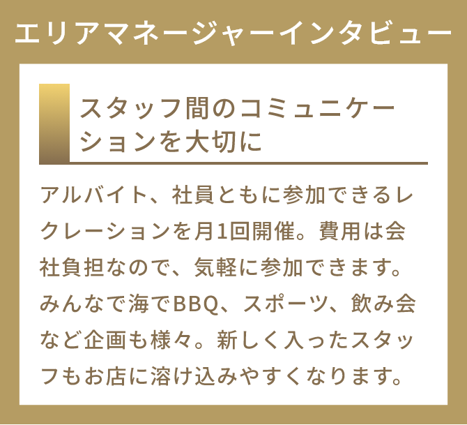 スタッフ間のコミュニケーションを大切に
          アルバイト、社員ともに参加できるレクレーションを月1回開催。費用は会社負担なので、気軽に参加できます。みんなで海でBBQ、スポーツ、飲み会など企画も様々。新しく入ったスタッフもお店に溶け込みやすくなります。