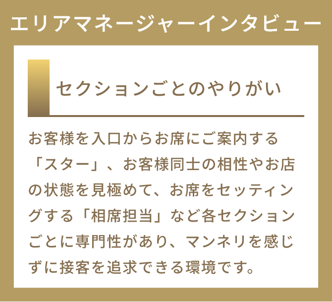セクションごとのやりがい
          お客様を入口からお席にご案内する「スター」、お客様同士の相性やお店の状態を見極めて、お席をセッティングする「相席担当」など各セクションごとに専門性があり、マンネリを感じずに接客を追求できる環境です。