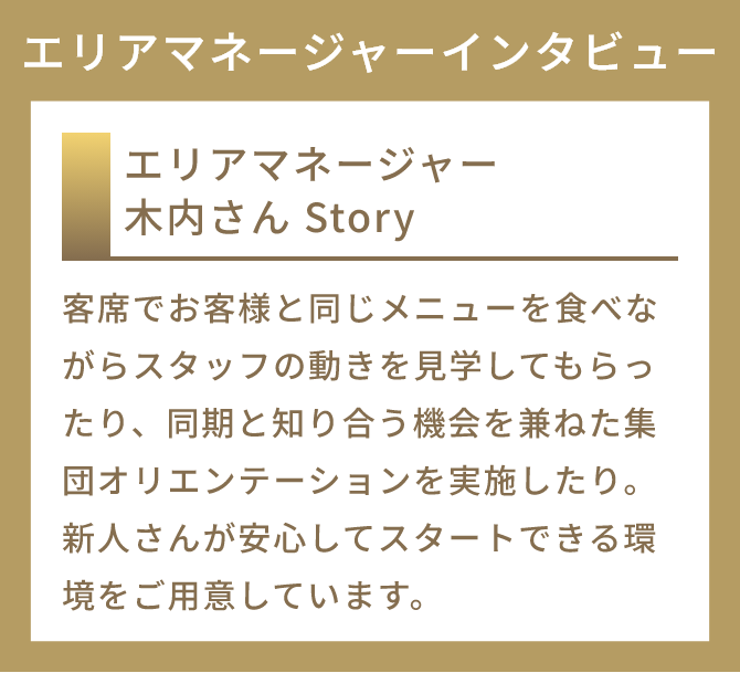 エリアマネージャー 木内さんStory
          客席でお客様と同じメニューを食べながらスタッフの動きを見学してもらったり、同期と知り合う機会を兼ねた集団オリエンテーションを実施したり。新人さんが安心してスタートできる環境をご用意しています。