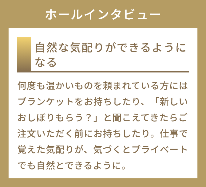 自然な気配りができるようになる
          何度も温かいものを頼まれている方にはブランケットをお持ちしたり、「新しいおしぼりもらう？」と聞こえてきたらご注文いただく前にお持ちしたり。仕事で覚えた気配りが、気づくとプライベートでも自然とできるように。
