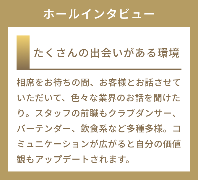 たくさんの出会いがある環境
          相席をお待ちの間、お客様とお話させていただいて、色々な業界のお話を聞けたり。スタッフの前職もクラブダンサー、バーテンダー、飲食系など多種多様。コミュニケーションが広がると自分の価値観もアップデートされます。