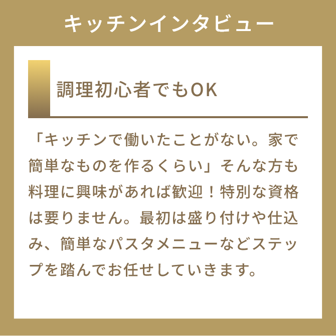 調理初心者でもOK
          「キッチンで働いたことがない。家で簡単なものを作るくらい」そんな方も料理に興味があれば歓迎！特別な資格は要りません。最初は盛り付けや仕込み、簡単なパスタメニューなどステップを踏んでお任せしていきます。